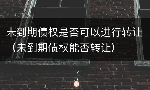 未到期债权是否可以进行转让（未到期债权能否转让）