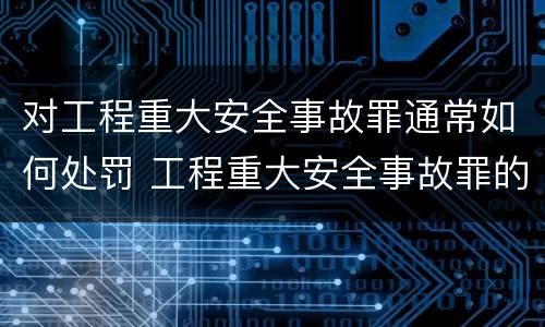 对工程重大安全事故罪通常如何处罚 工程重大安全事故罪的量刑标准