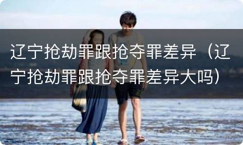辽宁抢劫罪跟抢夺罪差异（辽宁抢劫罪跟抢夺罪差异大吗）