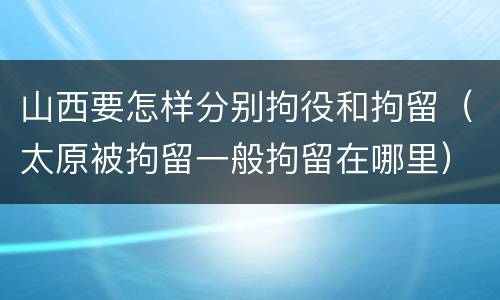 山西要怎样分别拘役和拘留（太原被拘留一般拘留在哪里）