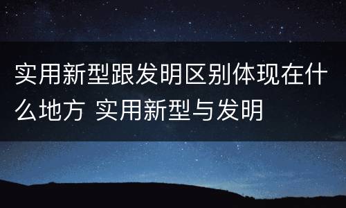 实用新型跟发明区别体现在什么地方 实用新型与发明