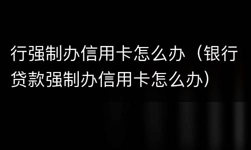 行强制办信用卡怎么办（银行贷款强制办信用卡怎么办）