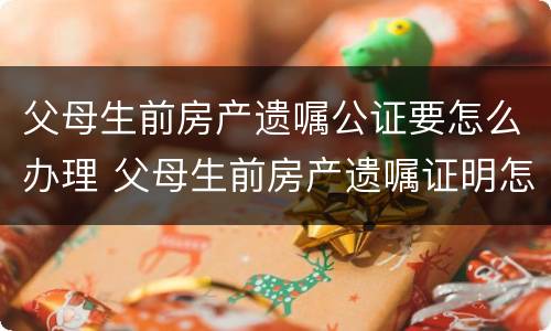 父母生前房产遗嘱公证要怎么办理 父母生前房产遗嘱证明怎么写