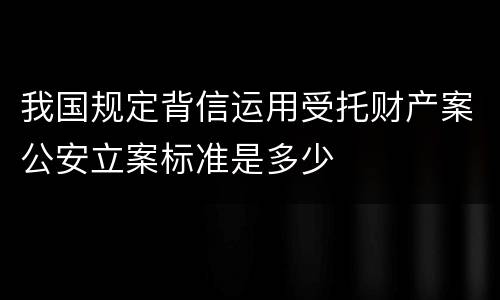 我国规定背信运用受托财产案公安立案标准是多少