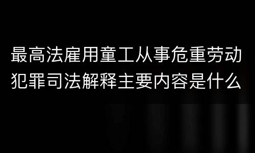 最高法雇用童工从事危重劳动犯罪司法解释主要内容是什么