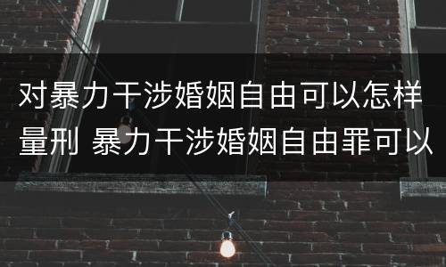 对暴力干涉婚姻自由可以怎样量刑 暴力干涉婚姻自由罪可以刑事和解吗