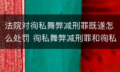 法院对徇私舞弊减刑罪既遂怎么处罚 徇私舞弊减刑罪和徇私枉法罪