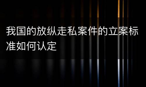 我国的放纵走私案件的立案标准如何认定