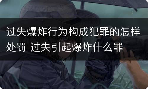过失爆炸行为构成犯罪的怎样处罚 过失引起爆炸什么罪