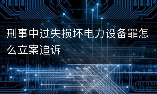 刑事中过失损坏电力设备罪怎么立案追诉