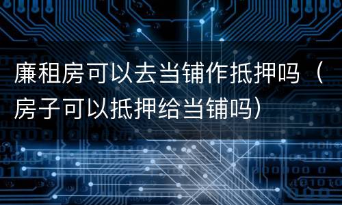 廉租房可以去当铺作抵押吗（房子可以抵押给当铺吗）