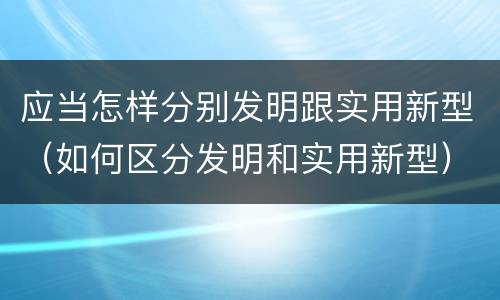 应当怎样分别发明跟实用新型（如何区分发明和实用新型）