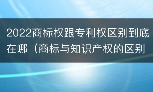 2022商标权跟专利权区别到底在哪（商标与知识产权的区别）