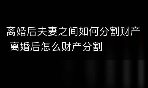 离婚后夫妻之间如何分割财产 离婚后怎么财产分割