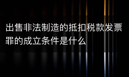 出售非法制造的抵扣税款发票罪的成立条件是什么