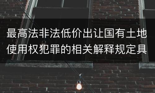 最高法非法低价出让国有土地使用权犯罪的相关解释规定具体有哪些主要内容