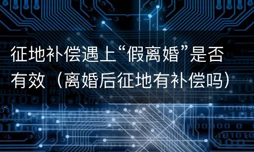 征地补偿遇上“假离婚”是否有效（离婚后征地有补偿吗）