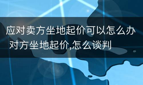 应对卖方坐地起价可以怎么办 对方坐地起价,怎么谈判