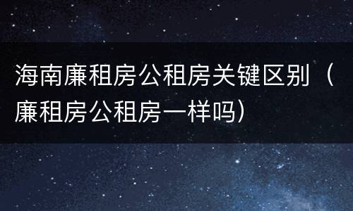 海南廉租房公租房关键区别（廉租房公租房一样吗）