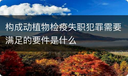 构成动植物检疫失职犯罪需要满足的要件是什么