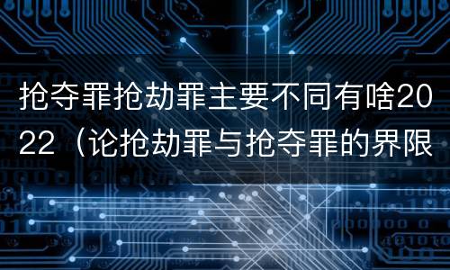 抢夺罪抢劫罪主要不同有啥2022（论抢劫罪与抢夺罪的界限）