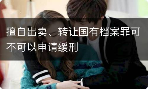 擅自出卖、转让国有档案罪可不可以申请缓刑