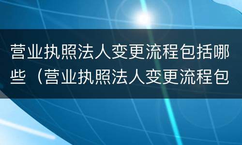 营业执照法人变更流程包括哪些（营业执照法人变更流程包括哪些内容）