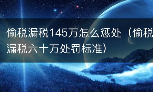 偷税漏税145万怎么惩处（偷税漏税六十万处罚标准）