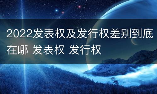 2022发表权及发行权差别到底在哪 发表权 发行权