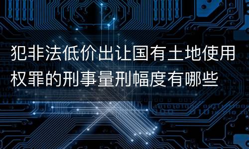犯非法低价出让国有土地使用权罪的刑事量刑幅度有哪些