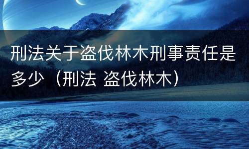 刑法关于盗伐林木刑事责任是多少（刑法 盗伐林木）