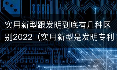 实用新型跟发明到底有几种区别2022（实用新型是发明专利吗）