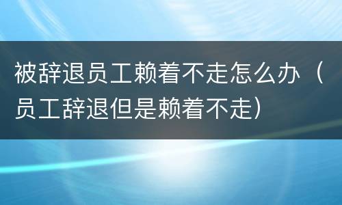 被辞退员工赖着不走怎么办（员工辞退但是赖着不走）