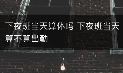 下夜班当天算休吗 下夜班当天算不算出勤