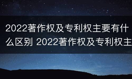 2022著作权及专利权主要有什么区别 2022著作权及专利权主要有什么区别呢
