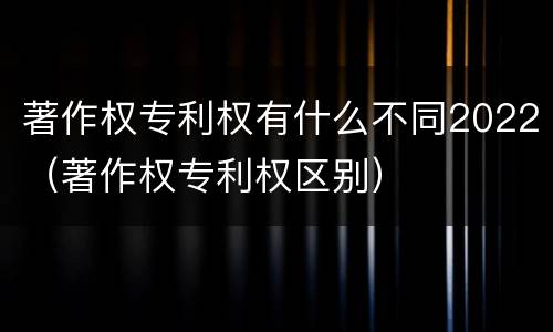 著作权专利权有什么不同2022（著作权专利权区别）