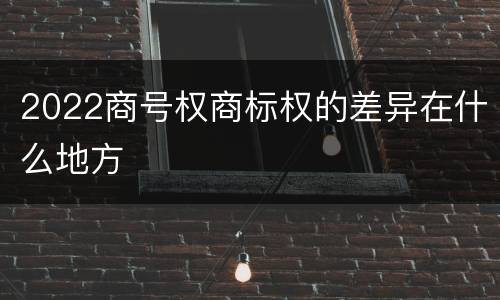 2022商号权商标权的差异在什么地方
