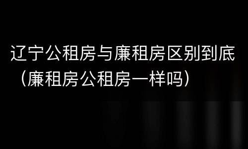 辽宁公租房与廉租房区别到底（廉租房公租房一样吗）