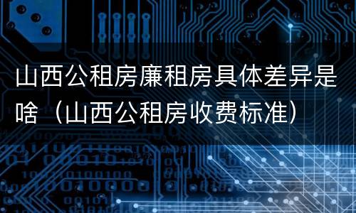 山西公租房廉租房具体差异是啥（山西公租房收费标准）