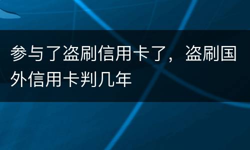 参与了盗刷信用卡了，盗刷国外信用卡判几年