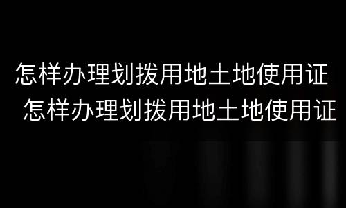 怎样办理划拨用地土地使用证 怎样办理划拨用地土地使用证手续