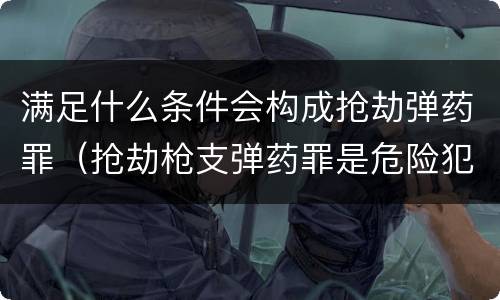 满足什么条件会构成抢劫弹药罪（抢劫枪支弹药罪是危险犯吗）