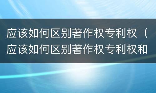 应该如何区别著作权专利权（应该如何区别著作权专利权和权利权）