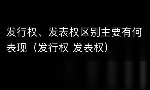 发行权、发表权区别主要有何表现（发行权 发表权）