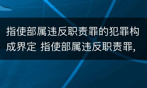 指使部属违反职责罪的犯罪构成界定 指使部属违反职责罪,部属承担什么责任