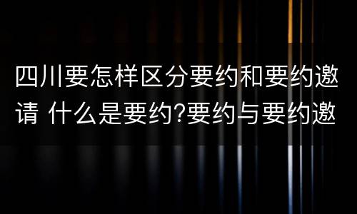 四川要怎样区分要约和要约邀请 什么是要约?要约与要约邀请有什么区别