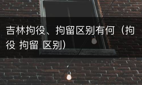吉林拘役、拘留区别有何（拘役 拘留 区别）