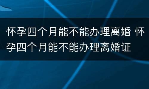 怀孕四个月能不能办理离婚 怀孕四个月能不能办理离婚证