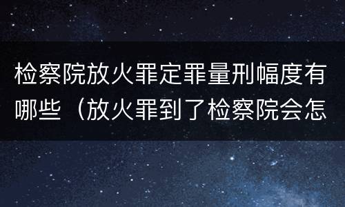 检察院放火罪定罪量刑幅度有哪些（放火罪到了检察院会怎么处理）