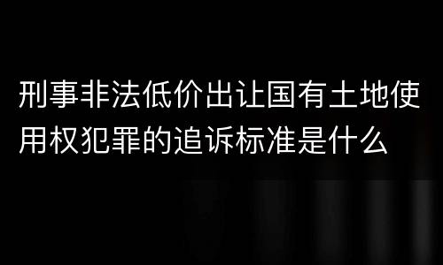 刑事非法低价出让国有土地使用权犯罪的追诉标准是什么